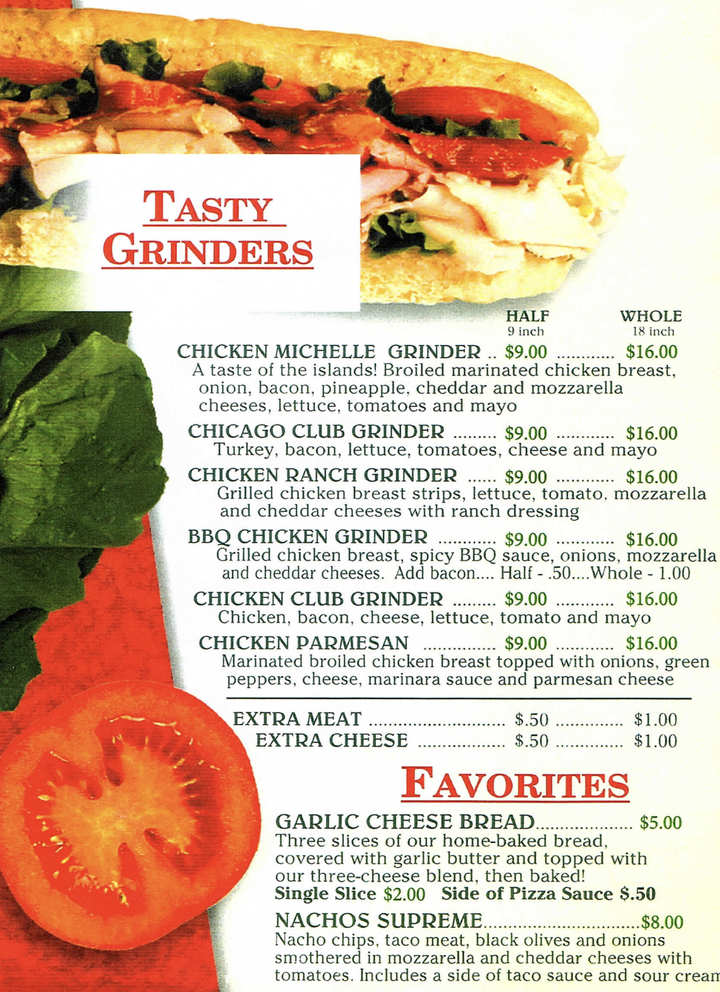 TASTY GRINDERS HALF WHOLE 9 inch 18 inch CHICKEN MICHELLE GRINDER $9.00 $16.00 A taste of the islands! Broiled marinated chicken breast, onion, bacon, pineapple, cheddar and mozzarella cheeses, lettuce, tomatoes and mayo CHICAGO CLUB GRINDER $9.00 $16.00 Turkey, bacon, lettuce, tomatoes, cheese and mayo CHICKEN RANCH GRINDER $9.00 $16.00 Grilled chicken breast strips, lettuce, tomato, mozzarella and cheddar cheeses with ranch dressing BBQ CHICKEN GRINDER $9.00 $16.00 Grilled chicken breast, spicy BBQ sauce, onions, mozzarella and cheddar cheeses. Add bacon.... Half .50.... Whole 1.00 CHICKEN CLUB GRINDER $9.00 $16.00 Chicken, bacon, cheese, lettuce, tomato and mayo CHICKEN PARMESAN $9.00 $16.00 Marinated broiled chicken breast topped with onions, green peppers, cheese, marinara sauce and parmesan cheese EXTRA MEAT $.50 $1.00 EXTRA CHEESE $.50 $1.00 FAVORITES GARLIC CHEESE BREAD. $5.00 Three slices of our home-baked bread, covered with garlic butter and topped with 2 G our three-cheese blend, then baked! Single Slice $2.00 Side of Pizza Sauce $.50 NACHOS SUPREM...*/p:ree**.$.8.00 Nacho chips, taco meat, black olives and onions smothered in mozzarella and cheddar cheeses with tomatoes. Includes a side of taco sauce and sour cream