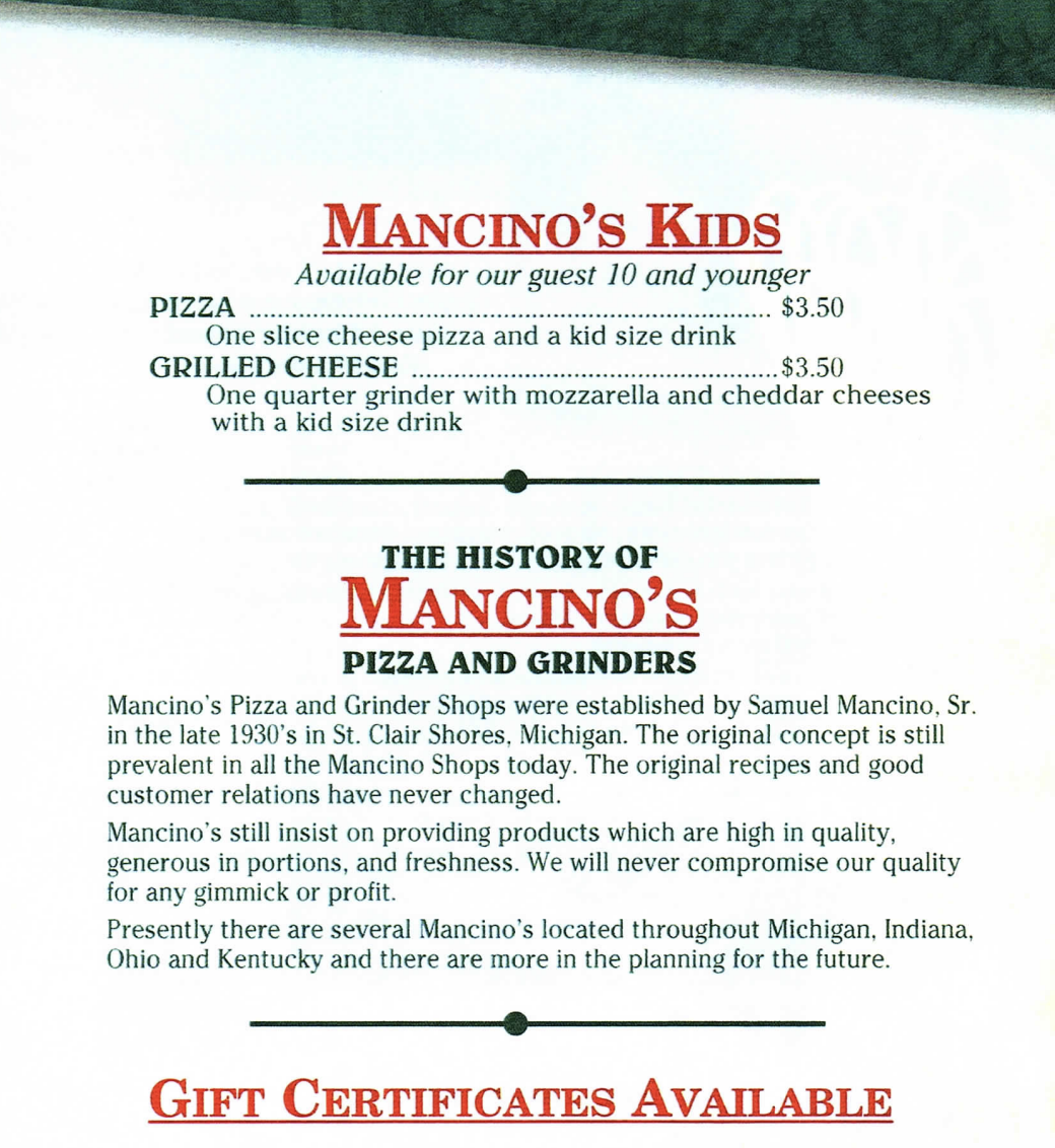 MANCINO'S KIDS Available for our guest 10 and younger PIZZA $3.50 One slice cheese pizza and a kid size drink GRILLED CHEESE .... $3.50 One quarter grinder with mozzarella and cheddar cheeses with a kid size drink  THE HISTORY OF MANCINO'S PIZZA AND GRINDERS Mancino's Pizza and Grinder Shops were established by Samuel Mancino, Sr. in the late 1930's in St. Clair Shores, Michigan. The original concept is still prevalent in all the Mancino Shops today. The original recipes and good customer relations have never changed. Mancino's still insist on providing products which are high in quality, generous in portions, and freshness. We will never compromise our quality for any gimmick or profit. Presently there are several Mancino's located throughout Michigan, Indiana, Ohio and Kentucky and there are more in the planning for the future.  GIFT CERTIFICATES AVAILABLE