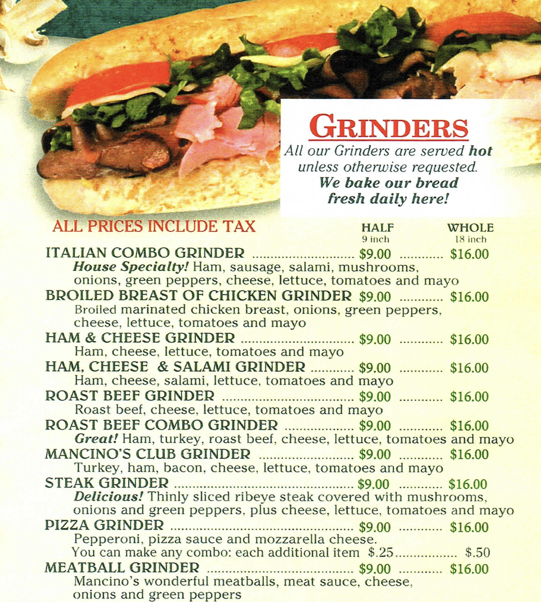 GRINDERS All our Grinders are served hot unless otherwise requested. We bake our bread fresh daily here! ALL PRICES INCLUDE TAX HALF WHOLE 9 inch 18 inch ITALIAN COMBO GRINDER $9.00 $16.00 House Specialty! Ham, sausage, salami, mushrooms, onions, green peppers, cheese, lettuce, tomatoes and mayo BROILED BREAST OF CHICKEN GRINDER $9.00 $16.00 Broiled marinated chicken breast, onions, green peppers, cheese, lettuce, tomatoes and mayo HAM & CHEESE GRINDER $9.00 $16.00 Ham, cheese, lettuce, tomatoes and mayo HAM, CHEESE & SALAMI GRINDER $9.00 $16.00 Ham, cheese, salami, lettuce, tomatoes and mayo ROAST BEEF GRINDER $9.00 $16.00 Roast beef, cheese, lettuce, tomatoes and mayo ROAST BEEP COMBO GRINDER $9.00 $16.00 Great! Ham, turkey, roast beef, cheese, lettuce, tomatoes and mayo MANCINO'S CLUB GRINDER $9.00 $16.00 Turkey, ham, bacon, cheese, lettuce, tomatoes and mayo STEAK GRINDER $9.00 $16.00 Delicious! Thinly sliced ribeye steak covered with mushrooms. onions and green peppers, plus cheese, lettuce, tomatoes and mayo PIZZA GRINDER $9.00 ............ $16.00 Pepperoni, pizza sauce and mozzarella cheese. You can make any combo: each additional item $.25................ $.50 MEATBALL GRINDER $9.00 $16.00 Mancino's wonderful meatballs, meat sauce, cheese, onions and green peppers