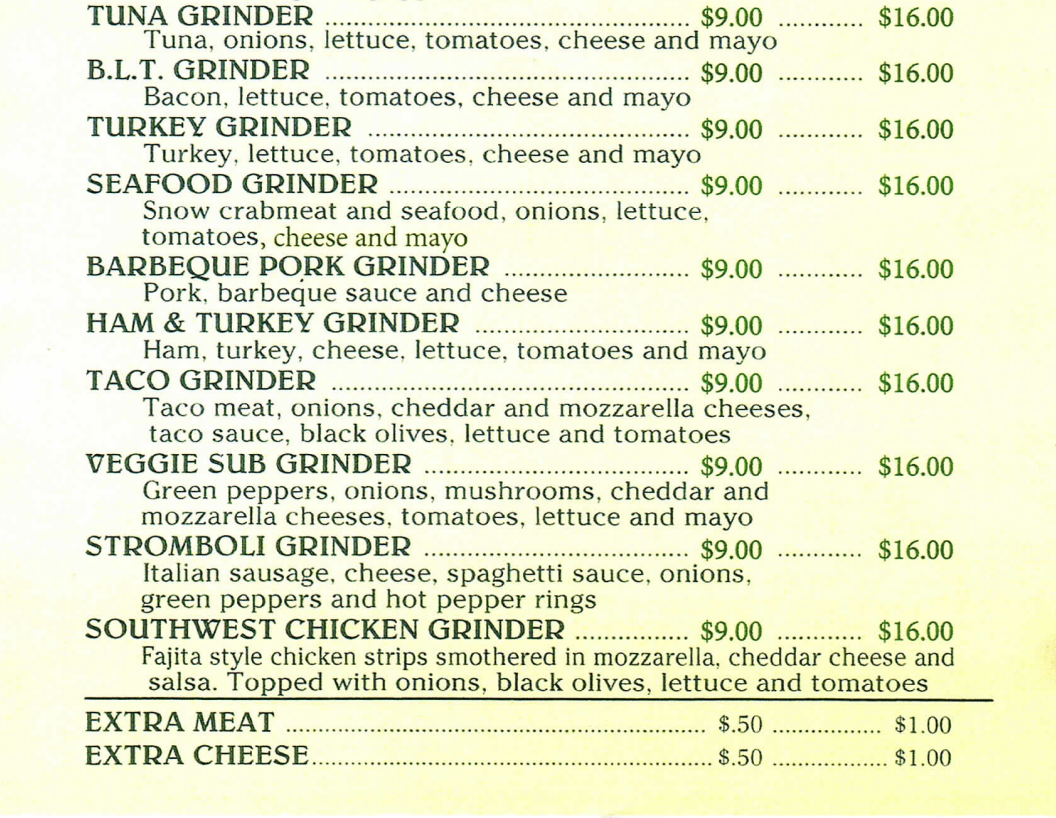 TUNA GRINDER $9.00 $16.00 Tuna, onions, lettuce, tomatoes, cheese and mayo B.L.T. GRINDER $9.00 $16.00 Bacon, lettuce, tomatoes, cheese and mayo TURKEY GRINDER $9.00 $16.00 Turkey, lettuce, tomatoes, cheese and mayo SEAFOOD GRINDER $9.00 $16.00 Snow crabmeat and seafood, onions, lettuce. tomatoes, cheese and mayo BARBEQUE PORK GRINDER $9.00 $16.00 Pork, barbeque sauce and cheese HAM & TURKEY GRINDER $9.00 $16.00 Ham, turkey, cheese, lettuce, tomatoes and mayo TACO GRINDER $9.00 $16.00 Taco meat, onions, cheddar and mozzarella cheeses, taco sauce, black olives, lettuce and tomatoes VEGGIE SUB GRINDER $9.00 $16.00 Green peppers, onions, mushrooms, cheddar and mozzarella cheeses, tomatoes, lettuce and mayo STROMBOLI GRINDER $9.00 $16.00 Italian sausage, cheese, spaghetti sauce, onions, green peppers and hot pepper rings SOUTHWEST CHICKEN GRINDER $9.00 $16.00 Fajita style chicken strips smothered in mozzarella, cheddar cheese and salsa. Topped with onions, black olives, lettuce and tomatoes EXTRA MEAT $.50 ................S $1.00 EXTRA CHEESE.. $.50 $1.00