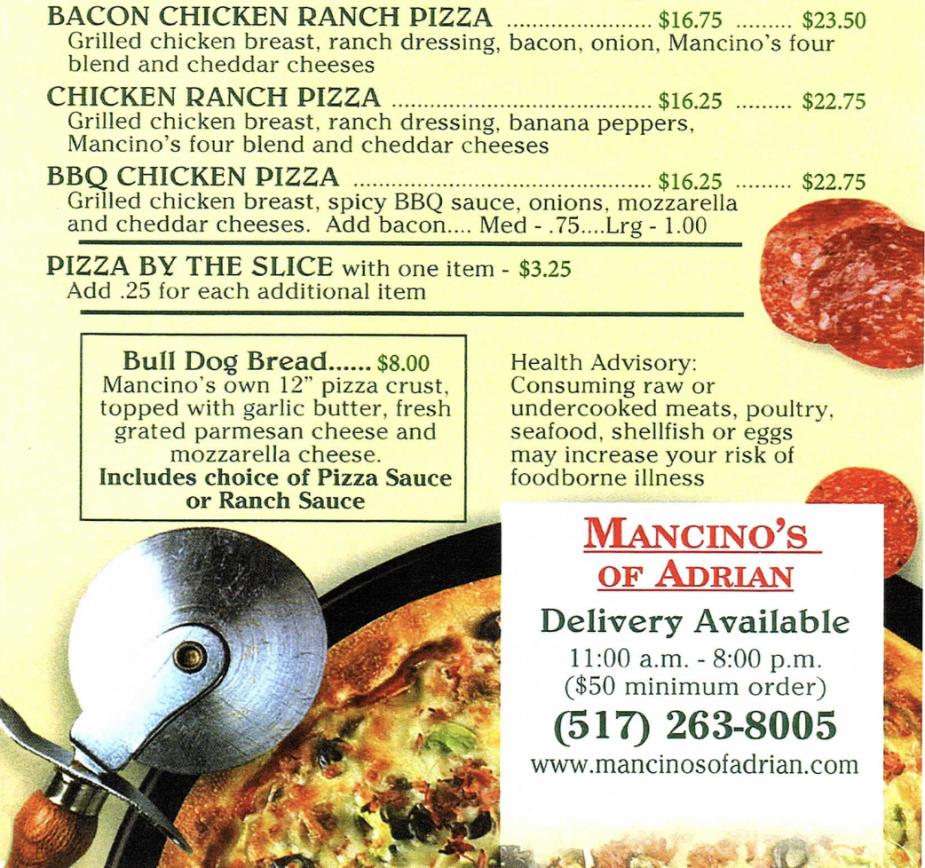 BACON CHICKEN RANCH PIZZA $16.75 $23.50 Grilled chicken breast, ranch dressing, bacon, onion, Mancino's four blend and cheddar cheeses CHICKEN RANCH PIZZA $16.25 $22.75 Grilled chicken breast, ranch dressing, banana peppers, Mancino's four blend and cheddar cheeses BBQ CHICKEN PIZZA $16.25 $22.75 Grilled chicken breast, spicy BBQ sauce, onions, mozzarella and cheddar cheeses. Add bacon.... Med .75…..Lrg 1.00 PIZZA BY THE SLICE with one item $3.25 Add .25 for each additional item Bull Dog Bread.... $8.00 Health Advisory: Mancino's own 12