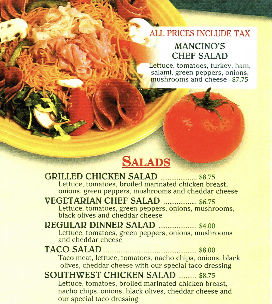 ALL PRICES INCLUDE TAX MANCINO'S CHEF SALAD Lettuce, tomatoes, turkey, ham, salami, green peppers, onions, mushrooms and cheese $7.75  SALADS GRILLED CHICKEN SALAD $8.75 Lettuce, tomatoes, broiled marinated chicken breast, onions, green peppers, mushrooms and cheddar cheese VEGETARIAN CHEF SALAD $6.75 Lettuce, tomatoes, green peppers, onions, mushrooms, black olives and cheddar cheese REGULAR DINNER SALAD $4.00 Lettuce, tomatoes, green peppers, onions, mushrooms and cheddar cheese TACO SALAD $8.00 Taco meat, lettuce, tomatoes, nacho chips, onions, black olives, cheddar cheese with our special taco dressing SOUTHWEST CHICKEN SALAD $8.75 Lettuce, tomatoes, broiled marinated chicken breast. nacho chips, onions, black olives, cheddar cheese and our special taco dressing