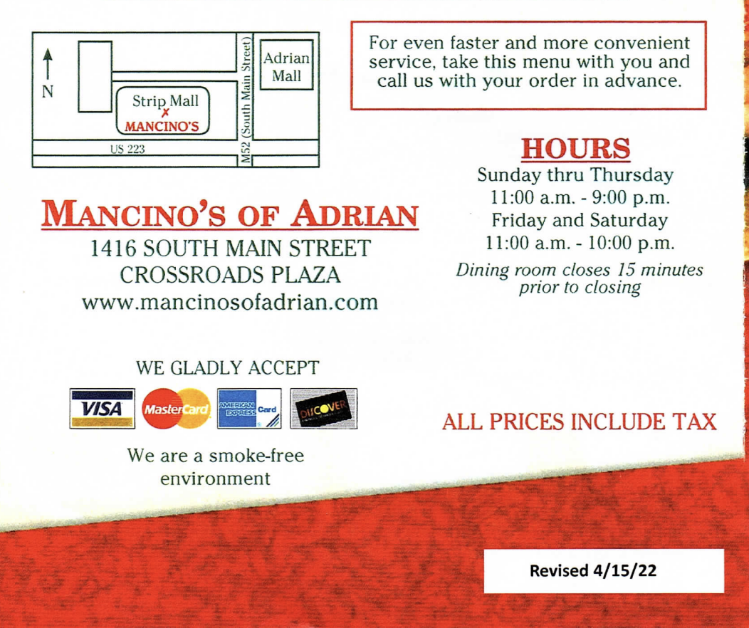 For even faster and more convenient Adrian service, take this menu with you and Mall Zcall us with your order in advance. Strip Mall MANCINO'S US 223 HOURS Sunday thru Thursday 11:00 a.m. 9:00 p.m. MANCINO'S OF ADRIAN Friday and Saturday 1416 SOUTH MAIN STREET 11:00 a.m. 10:00 p.m. CROSSROADS PLAZA Dining room closes 15 minutes prior to closing www.mancinosofadrian.com  WE GLADLY ACCEPT AMERICAN VISA MasterCard EXPRESS DI!COV ALL PRICES INCLUDE TAX We are a smoke-free environment  Revised 4/15/22